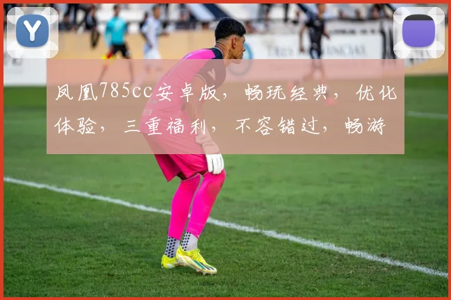 凤凰785cc安卓版，畅玩经典，优化体验，三重福利，不容错过，畅游无限