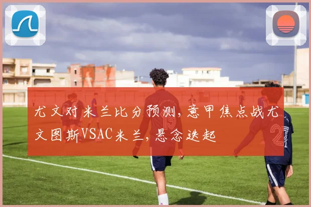 尤文对米兰比分预测,意甲焦点战尤文图斯VSAC米兰,悬念迭起