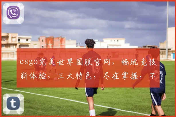 csgo完美世界国服官网，畅玩竞技新体验，三大特色，尽在掌握，不容错过