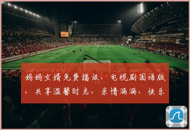 妈妈女婿免费播放，电视剧国语版，共享温馨时光，亲情满满，快乐观影三重奏